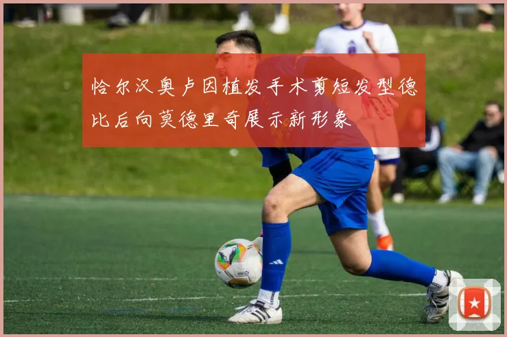恰尔汉奥卢因植发手术剪短发型德比后向莫德里奇展示新形象