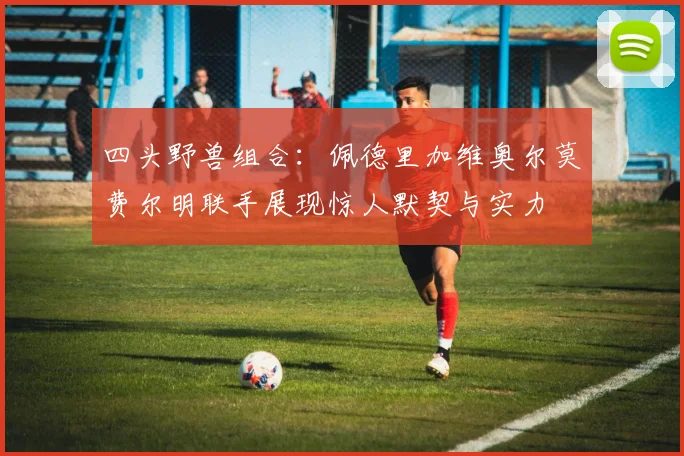 四头野兽组合：佩德里加维奥尔莫费尔明联手展现惊人默契与实力