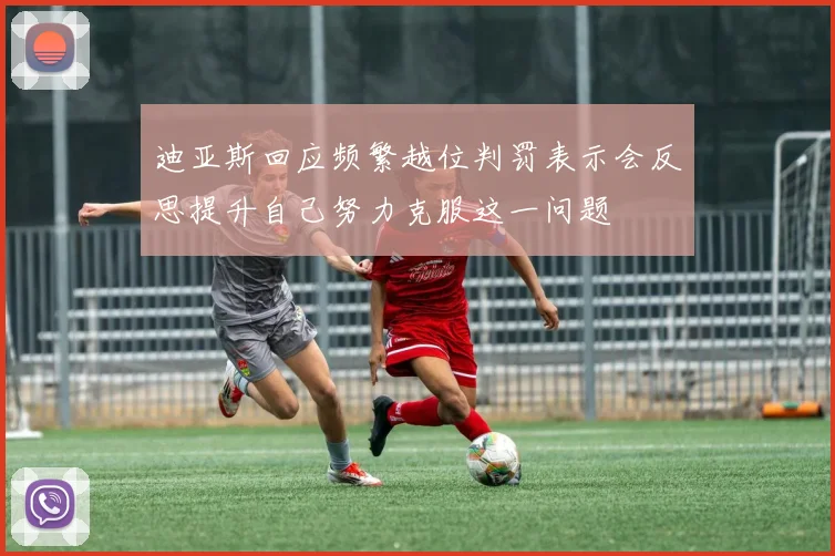 迪亚斯回应频繁越位判罚表示会反思提升自己努力克服这一问题