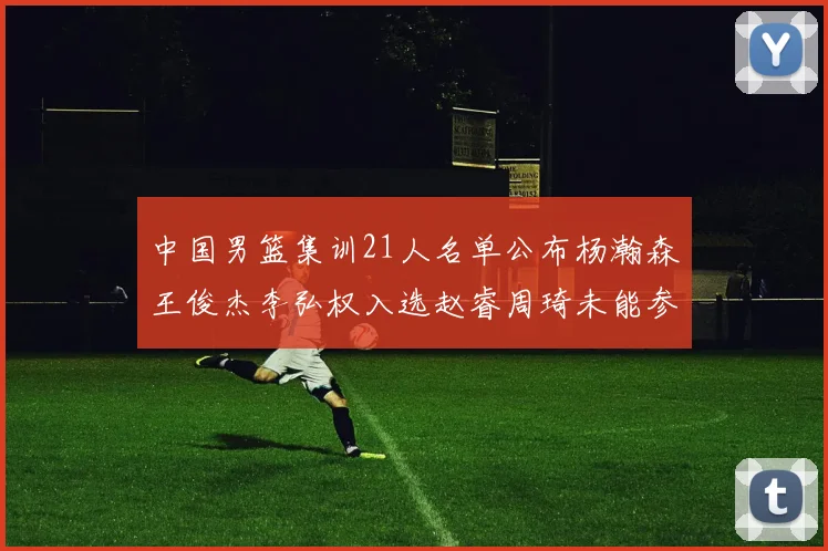 中国男篮集训21人名单公布杨瀚森王俊杰李弘权入选赵睿周琦未能参加