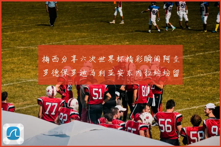 梅西分享六次世界杯精彩瞬间阿圭罗德保罗迪马利亚安东内拉纷纷留言互动