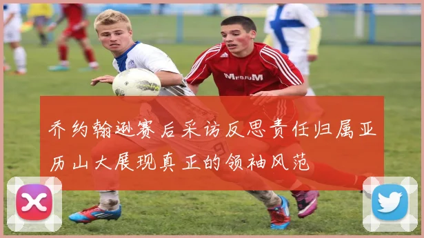 乔约翰逊赛后采访反思责任归属亚历山大展现真正的领袖风范