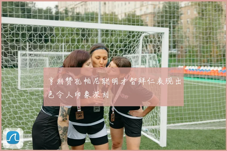 亨利赞孔帕尼聪明才智拜仁表现出色令人印象深刻