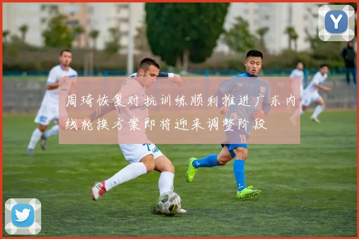 周琦恢复对抗训练顺利推进广东内线轮换方案即将迎来调整阶段