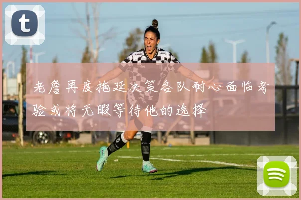 老詹再度拖延决策各队耐心面临考验或将无暇等待他的选择