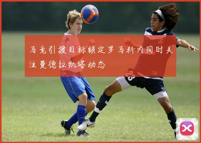 马竞引援目标锁定罗马科内同时关注曼德拉凯塔动态
