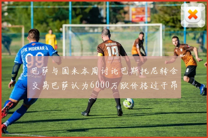 巴萨与国米本周讨论巴斯托尼转会交易巴萨认为6000万欧价格过于昂贵