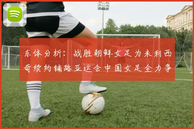 东体分析：战胜朝鲜女足为米利西奇续约铺路亚运会中国女足全力争金