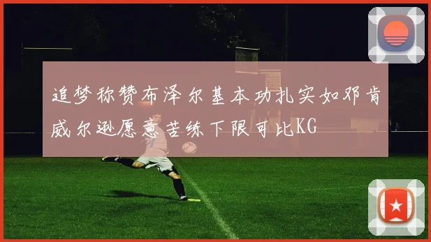 追梦称赞布泽尔基本功扎实如邓肯威尔逊愿意苦练下限可比KG