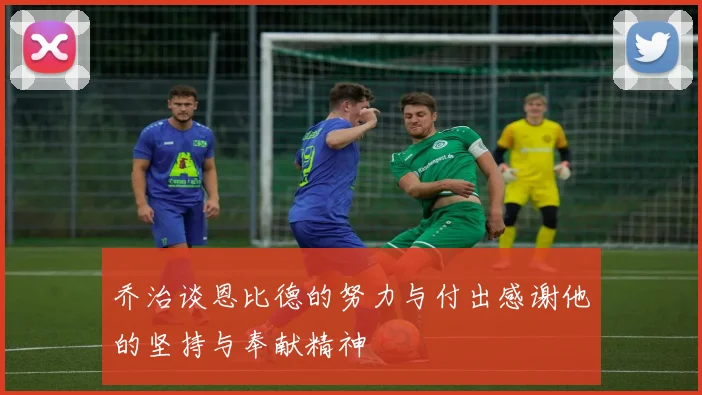 乔治谈恩比德的努力与付出感谢他的坚持与奉献精神