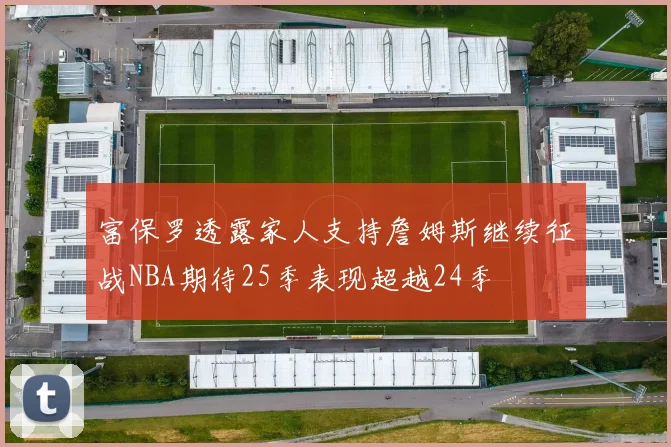 富保罗透露家人支持詹姆斯继续征战NBA期待25季表现超越24季