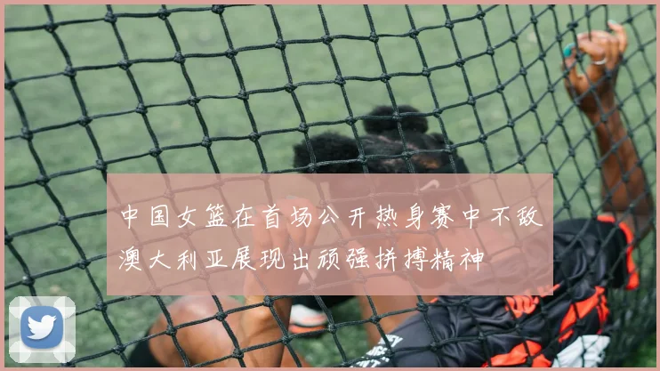 中国女篮在首场公开热身赛中不敌澳大利亚展现出顽强拼搏精神
