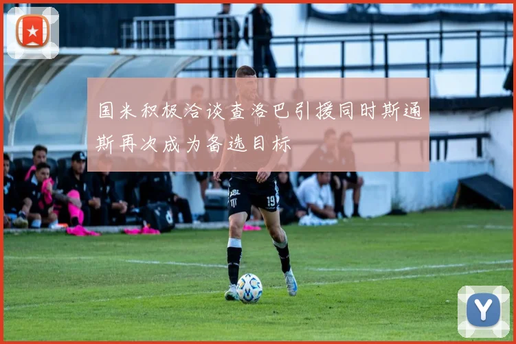 国米积极洽谈查洛巴引援同时斯通斯再次成为备选目标