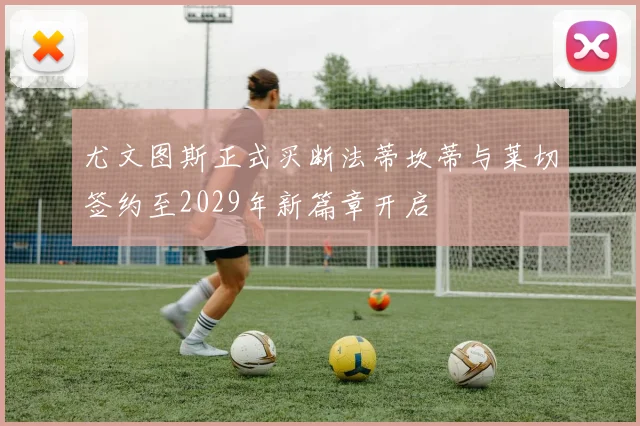 尤文图斯正式买断法蒂坎蒂与莱切签约至2029年新篇章开启