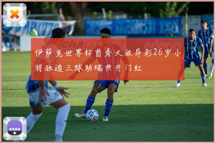 伊萨克世界杯首秀大放异彩26岁小将独造三球助瑞典开门红