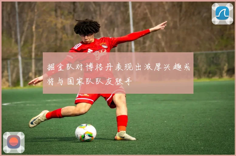 掘金队对博格丹表现出浓厚兴趣或将与国家队队友联手