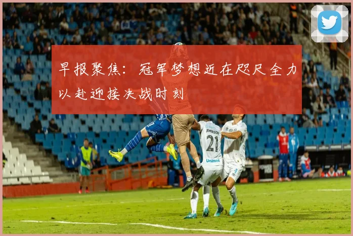 早报聚焦：冠军梦想近在咫尺全力以赴迎接决战时刻