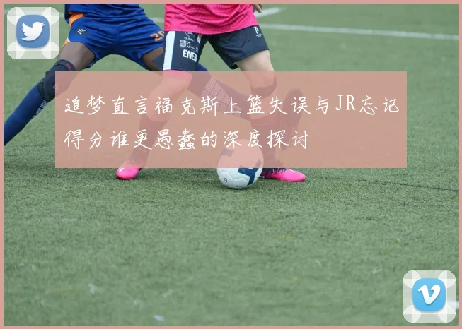 追梦直言福克斯上篮失误与JR忘记得分谁更愚蠢的深度探讨