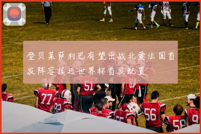 登贝莱萨利巴有望出战北爱法国首发阵容接近世界杯首发配置