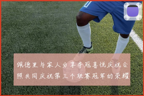 佩德里与家人分享夺冠喜悦庆祝合照共同庆祝第三个联赛冠军的荣耀时刻