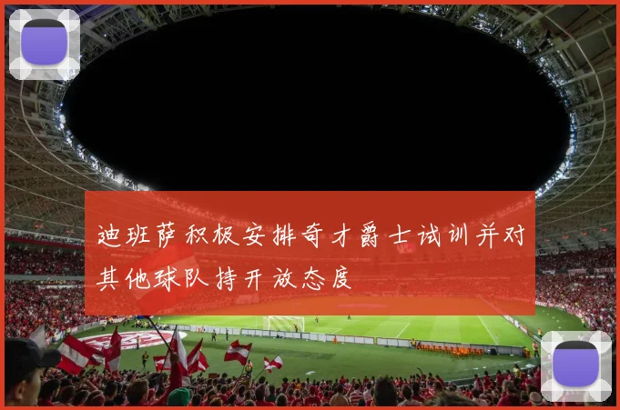 迪班萨积极安排奇才爵士试训并对其他球队持开放态度