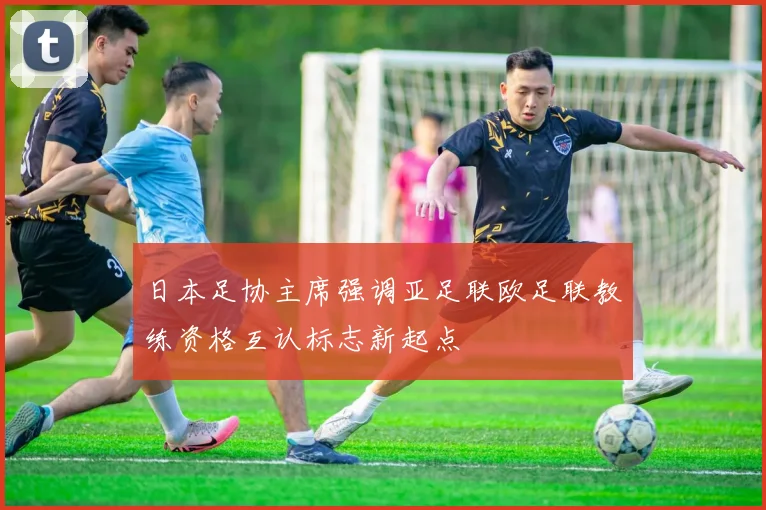 日本足协主席强调亚足联欧足联教练资格互认标志新起点