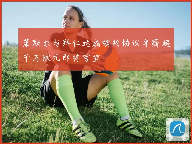 莱默尔与拜仁达成续约协议年薪超千万欧元即将官宣
