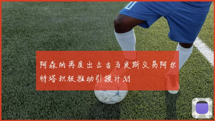 阿森纳再度出击吉马良斯交易阿尔特塔积极推动引援计划