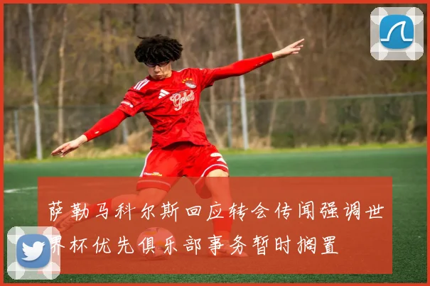 萨勒马科尔斯回应转会传闻强调世界杯优先俱乐部事务暂时搁置