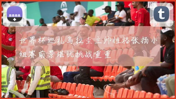 世界杯巡礼乌拉圭主帅性格张扬小组赛前景堪忧挑战重重