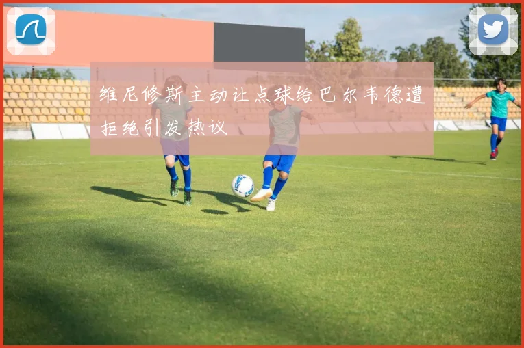 维尼修斯主动让点球给巴尔韦德遭拒绝引发热议